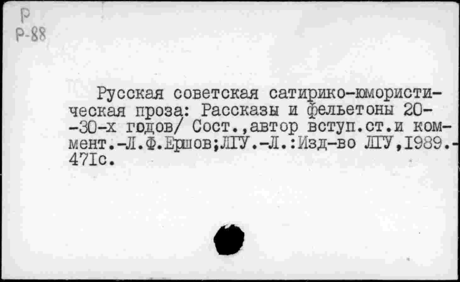 ﻿р
Р-8*
Русская советская сатирико-юмористическая проза: Рассказы и фельетоны 20--30-х годов/ Сост.,автор вступ.ст.и коммент. -Л. Ф. Ерлов; ЛГУ. -Л. :Изд-во ЛГУ,1989.' 471с.